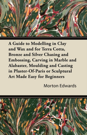 A Guide to Modelling in Clay and Wax and for Terra Cotta Bronze and Silver Chasing and Embossing Carving in Marble and Alabaster Moulding and  or Sculptural Art Made Easy for Beginners