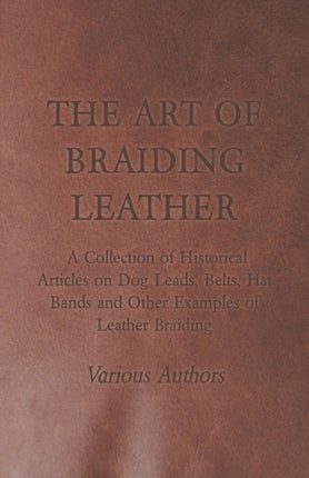 The Art of Braiding Leather  A Collection of Historical Articles on Dog Leads Belts Hat Bands and Other Examples of Leather Braiding