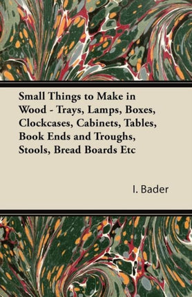 Small Things to Make in Wood Trays Lamps Boxes Clockcases Cabinets Tables Book Ends and Troughs Stools Bread Boards Etc