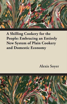 A Shilling Cookery for the People Embracing an Entirely New System of Plain Cookery and Domestic Economy