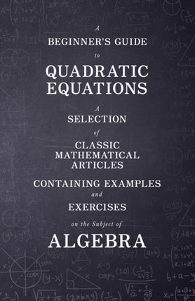 A Beginners Guide to Quadratic Equations  A Selection of Classic Mathematical Articles Containing Examples and Exercises on the Subject of Algebra