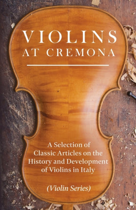 Violins at Cremona  A Selection of Classic Articles on the History and Development of Violins in Italy Violin Series