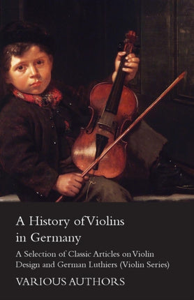 A History of Violins in Germany  A Selection of Classic Articles on Violin Design and German Luthiers Violin Series