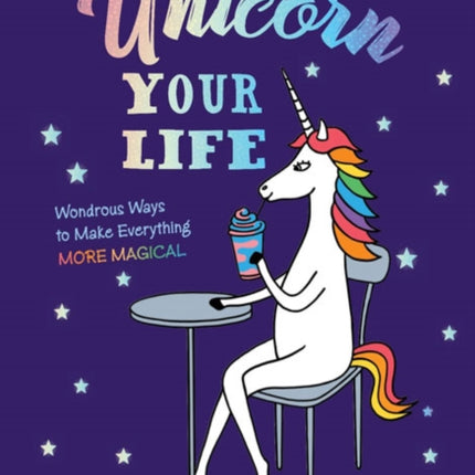 Unicorn Your Life: Wondrous Ways to Make Everything More Magical