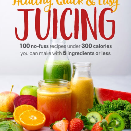 Healthy, Quick & Easy Juicing: 100 No-Fuss Recipes Under 300 Calories You Can Make with 5 Ingredients or Less