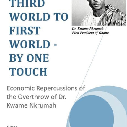 Third World to First World  By One Touch Economic Repercussions of the Overthrow of Dr Kwame Nkrumah
