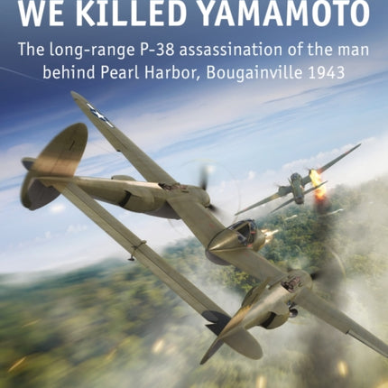 We Killed Yamamoto: The long-range P-38 assassination of the man behind Pearl Harbor, Bougainville 1943