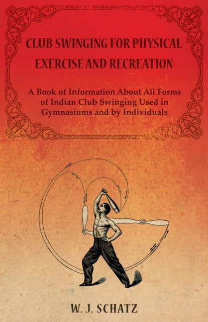 Club Swinging for Physical Exercise and Recreation  A Book of Information About All Forms of Indian Club Swinging Used in Gymnasiums and by Individuals