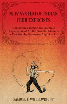 New System of Indian Club Exercises  Containing a Simple and Accurate Explanation of All the Graceful Motions as Practiced by Gymnasts Pugilists Etc