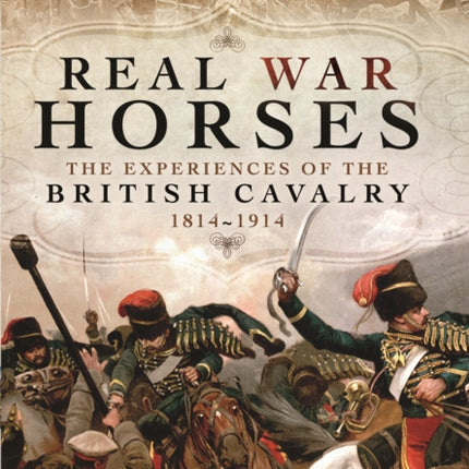 Real War Horses: The Experiences of the British Cavalry 1814 - 1914