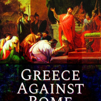 Greece Against Rome: The Fall of the Hellenistic Kingdoms 250-31 BC