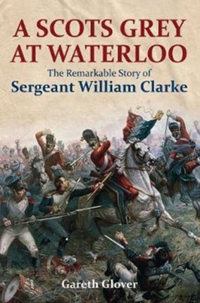 A Scot's Grey at Waterloo: The Remarkable Story of Sergeant William Clarke