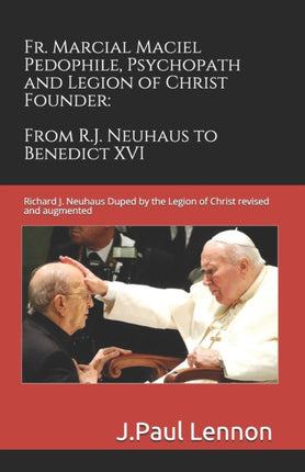 Fr Marcial Maciel Pedophile Psychopath and Legion of Christ Founder From RJ Neuhaus to Benedict XVI 2nd Ed Richard J Neuhaus Duped by the Legion of Christ revised and augmented