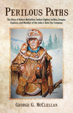 Perilous Paths The Story of Robert McClellan Indian Fighter Soldier Trapper Explorer and Member of the John J Astor Fur Company