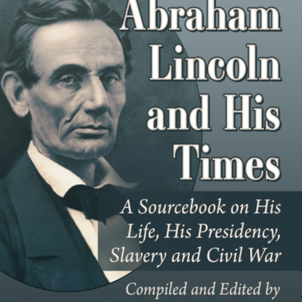 Abraham Lincoln and His Times: A Sourcebook on His Life, His Presidency, Slavery and Civil War