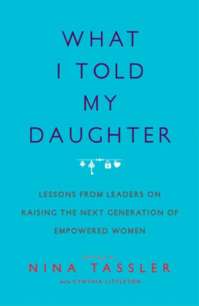 What I Told My Daughter Lessons from Leaders on Raising the Next Generation of Empowered Women