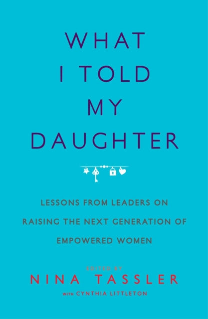 What I Told My Daughter Lessons from Leaders on Raising the Next Generation of Empowered Women