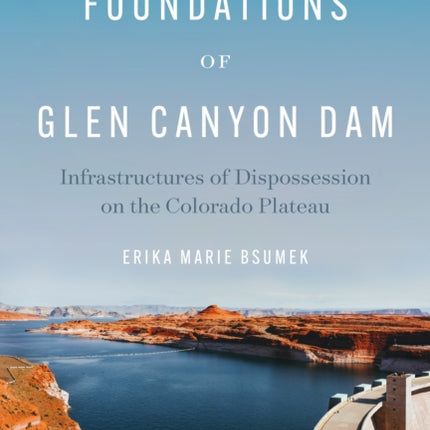 The Foundations of Glen Canyon Dam: Infrastructures of Dispossession on the Colorado Plateau