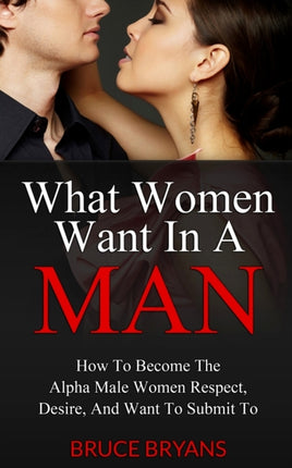 What Women Want In A Man How To Become The Alpha Male Women Respect Desire And Want To Submit To 1