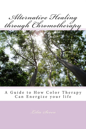 Alternative Healing through Chromotherapy A Guide to How Color Therapy Can Energize your life Volume 1