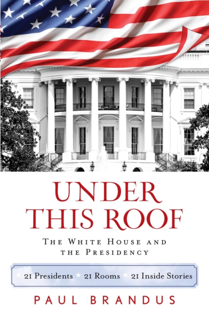 Under This Roof: The White House and the Presidency--21 Presidents, 21 Rooms, 21 Inside Stories