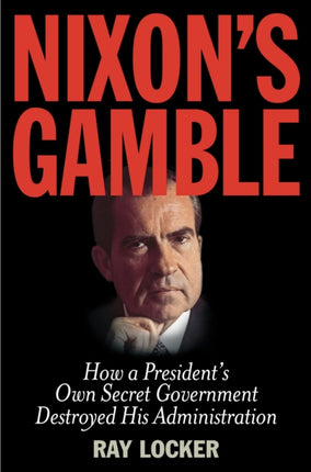 Nixon's Gamble: How a President’s Own Secret Government Destroyed His Administration