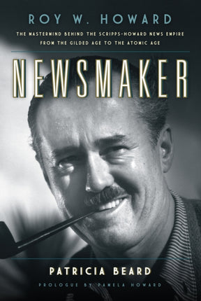 Newsmaker: Roy W. Howard, the Mastermind Behind the Scripps-Howard News Empire From the Gilded Age to the Atomic Age