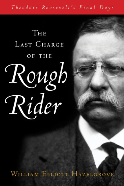 The Last Charge of the Rough Rider: Theodore Roosevelt's Final Days