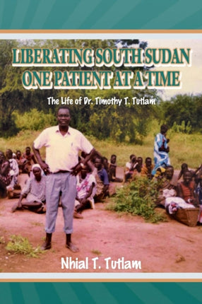Liberating South Sudan One Patient at a Time The Life of Dr Timothy T Tutlam
