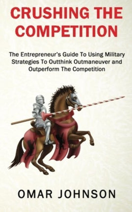 Crushing The Competition The Entrepreneurs Guide To Using Military Strategies To Outthink Outmaneuver and Outperform The Competition
