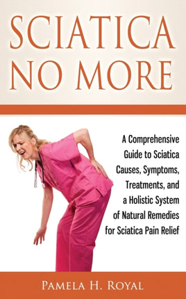 Sciatica No More A Comprehensive Guide to Sciatica Causes Symptoms Treatments and a Holistic System of Natural Remedies for Sciatica Pain Relief