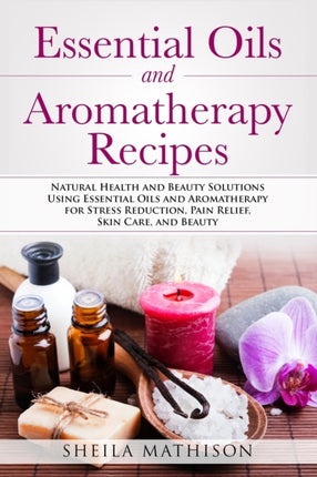 Essential Oils and Aromatherapy Recipes Natural Health and Beauty Solutions Using Essential Oils and Aromatherapy for Stress Reduction Pain Relief Skin Care and Beauty 2 Essential Oil Guides