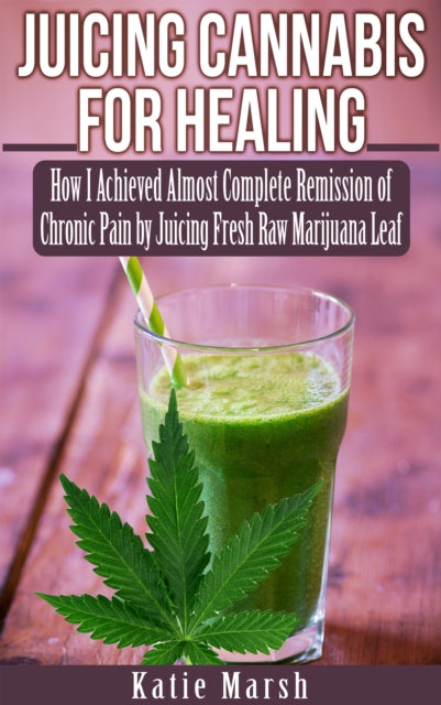 Juicing Cannabis for Healing: How I Achieved Almost Complete Remission of Chronic Pain by Juicing Fresh Raw Marijuana Leaf