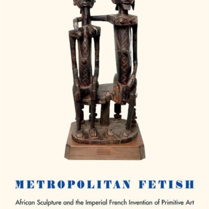 Metropolitan Fetish: African Sculpture and the Imperial French Invention of Primitive Art