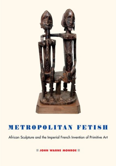 Metropolitan Fetish: African Sculpture and the Imperial French Invention of Primitive Art