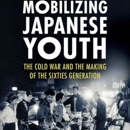 Mobilizing Japanese Youth: The Cold War and the Making of the Sixties Generation