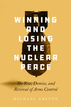 Winning and Losing the Nuclear Peace: The Rise, Demise, and Revival of Arms Control