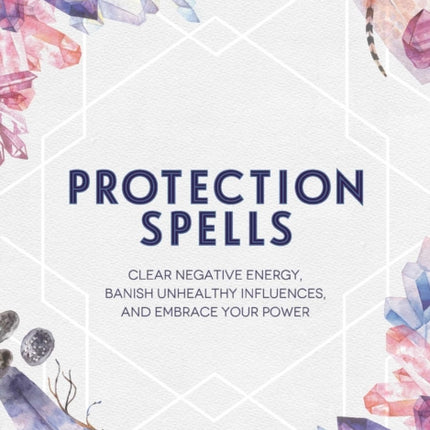 Protection Spells: Clear Negative Energy, Banish Unhealthy Influences, and Embrace Your Power