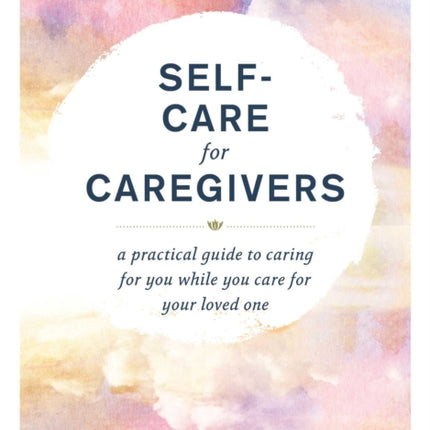 Self-Care for Caregivers: A Practical Guide to Caring for You While You Care for Your Loved One