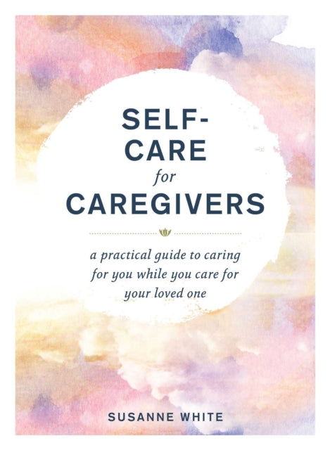 Self-Care for Caregivers: A Practical Guide to Caring for You While You Care for Your Loved One