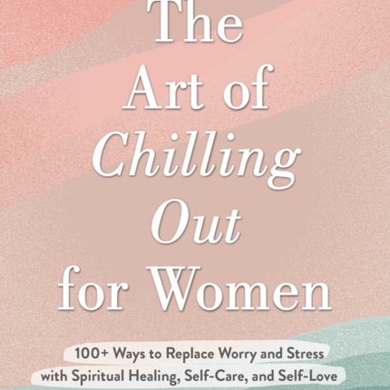 The Art of Chilling Out for Women: 100+ Ways to Replace Worry and Stress with Spiritual Healing, Self-Care, and Self-Love