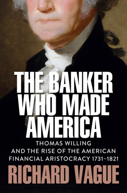 The Banker Who Made America Thomas Willing and th e Rise of the American Financial Aristocracy 1731 1821