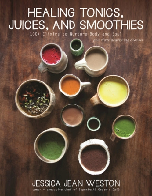 Healing Tonics, Juices, and Smoothies: 100+ Elixirs to Nurture Body and Soul