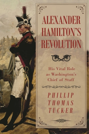 Alexander Hamiltons Revolution His Vital Role as Washingtons Chief of Staff