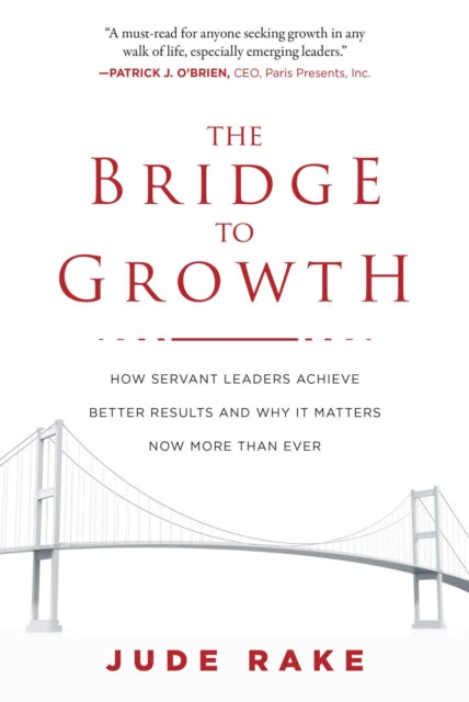 The Bridge to Growth: How Servant Leaders Achieve Better Results and Why It Matters Now More Than Ever