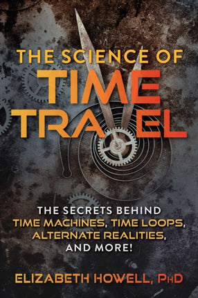 The Science of Time Travel: The Secrets Behind Time Machines, Time Loops, Alternate Realities, and More!