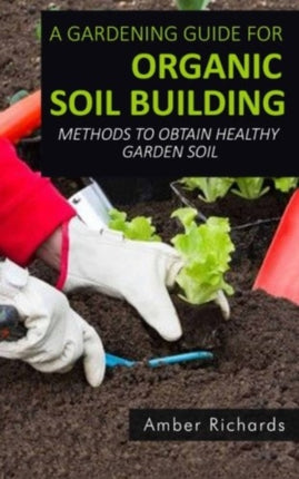 A Gardening Guide For Organic Soil Building: Methods to Obtain Healthy Garden Soil