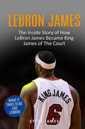 Lebron James: The Inside Story of How LeBron James Became King James of The Court