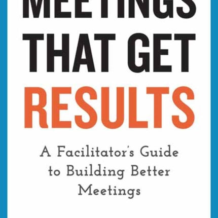 Meetings That Get Results: A Facilitator's Guide to Building Better Meetings