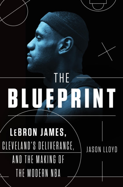 The Blueprint: LeBron James, Cleveland's Deliverance, and the Making of the Modern NBA